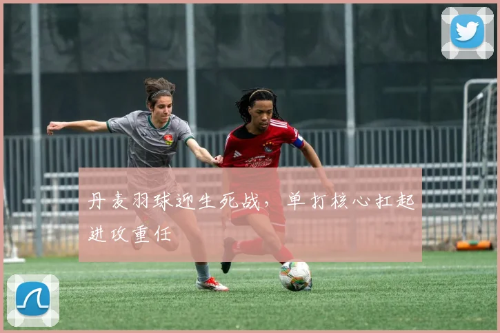 丹麦羽球迎生死战，单打核心扛起进攻重任