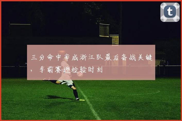 三分命中率成浙江队最后备战关键，季前赛迎检验时刻