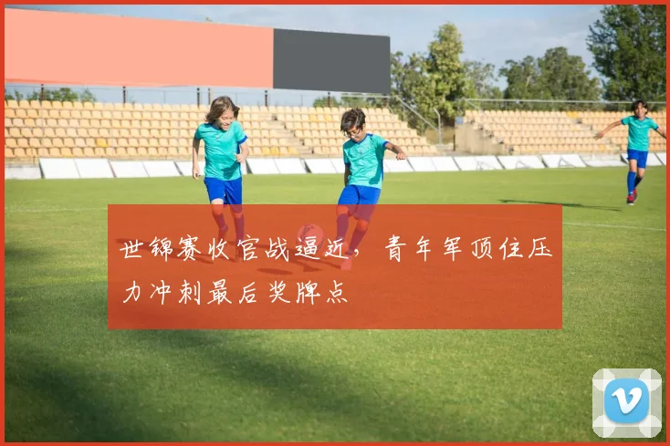 世锦赛收官战逼近，青年军顶住压力冲刺最后奖牌点