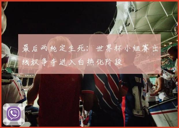 最后两轮定生死：世界杯小组赛出线权争夺进入白热化阶段
