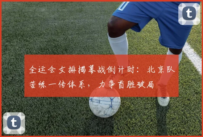 全运会女排揭幕战倒计时：北京队苦练一传体系，力争首胜破局