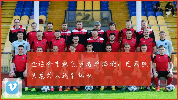全运会首轮焦点名单揭晓，巴西教头意外入选引热议
