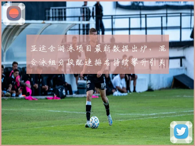 亚运会游泳项目最新数据出炉，混合泳组分段配速排名持续攀升引关注