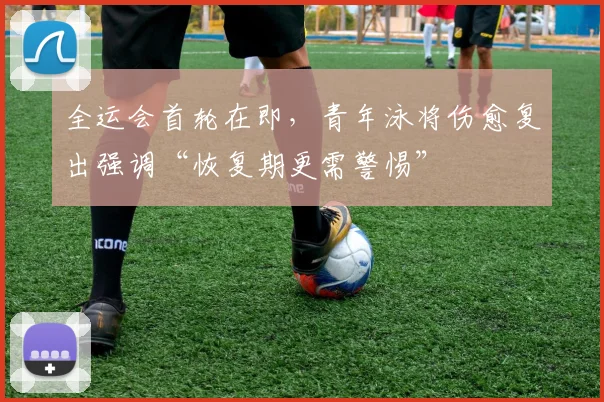 全运会首轮在即，青年泳将伤愈复出强调“恢复期更需警惕”