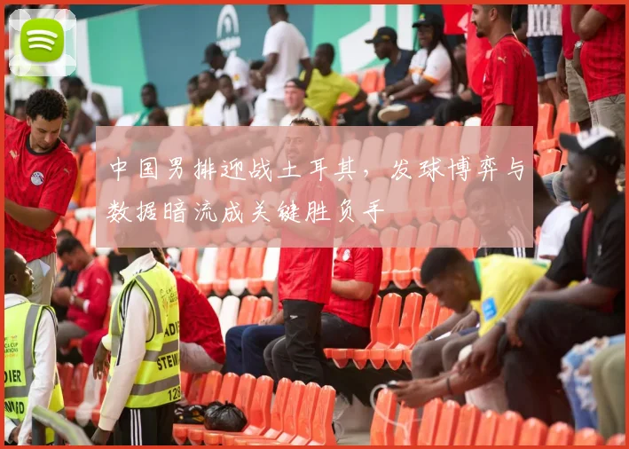 中国男排迎战土耳其，发球博弈与数据暗流成关键胜负手