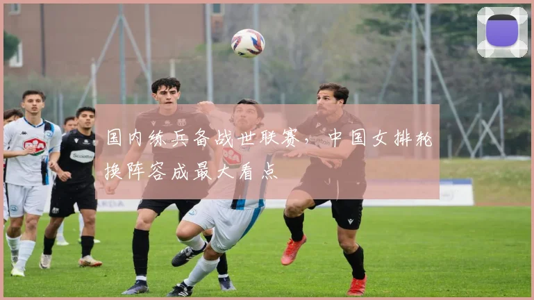 国内练兵备战世联赛，中国女排轮换阵容成最大看点