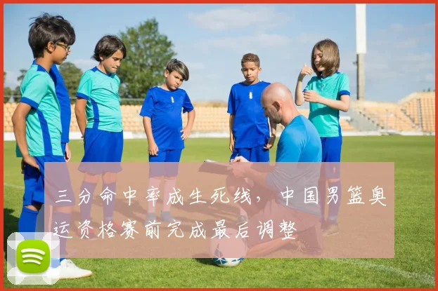 三分命中率成生死线，中国男篮奥运资格赛前完成最后调整